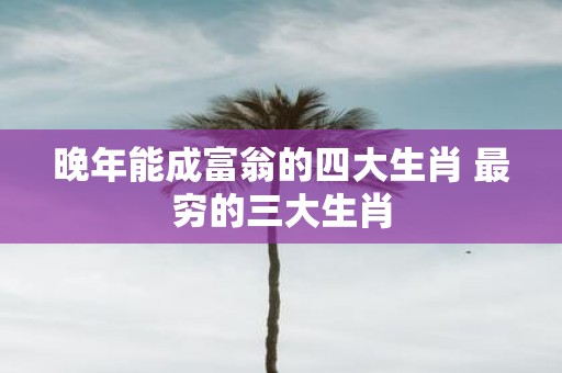 晚年能成富翁的四大生肖 最穷的三大生肖