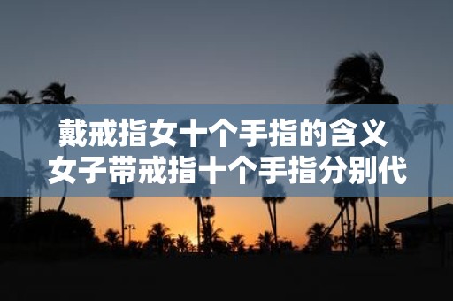 戴戒指女十个手指的含义 女子带戒指十个手指分别代表什么