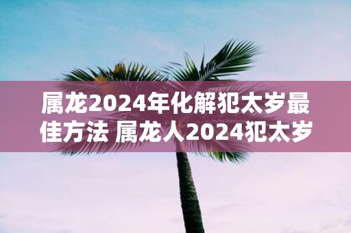 属龙2025年化解犯太岁最佳方法 属龙人2025犯太岁如何化解