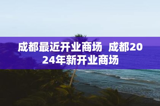 成都最近开业商场 成都2025年新开业商场