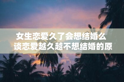 女生恋爱久了会想结婚么 谈恋爱越久越不想结婚的原因