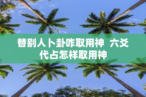 替别人卜卦咋取用神 六爻代占怎样取用神