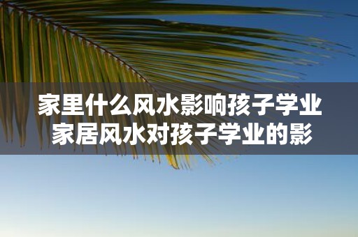 家里什么风水影响孩子学业 家居风水对孩子学业的影响是什么