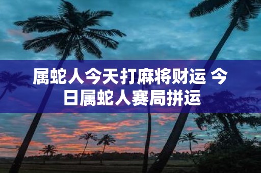 属蛇人今天打麻将财运 今日属蛇人赛局拼运