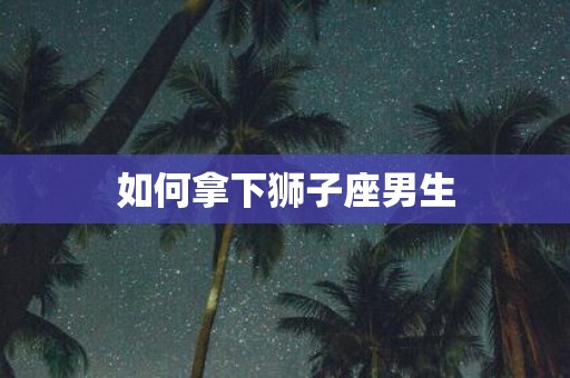 如何拿下狮子座男生