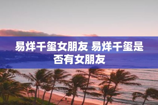 易烊千玺女朋友 易烊千玺是否有女朋友