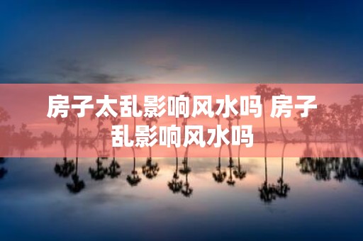 房子太乱影响风水吗 房子乱影响风水吗