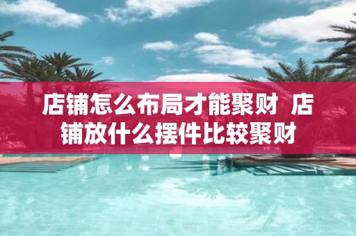 店铺怎么布局才能聚财 店铺放什么摆件比较聚财