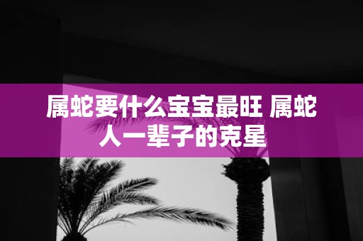属蛇要什么宝宝最旺 属蛇人一辈子的克星