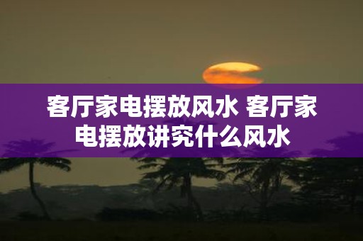 客厅家电摆放风水 客厅家电摆放讲究什么风水