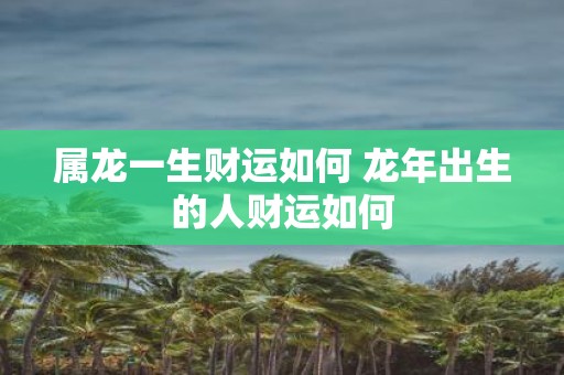 属龙一生财运如何 蛇年出生的人财运如何