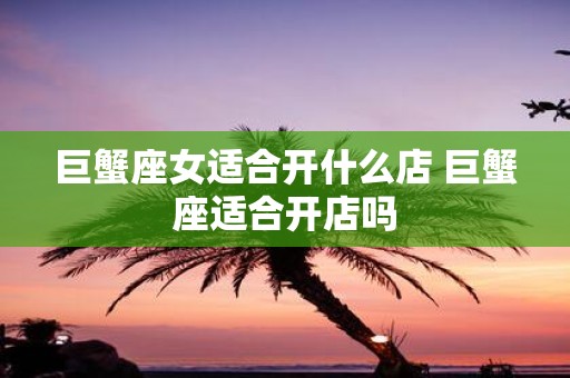 巨蟹座女适合开什么店 巨蟹座适合开店吗
