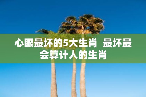 心眼最坏的5大生肖 最坏最会算计人的生肖