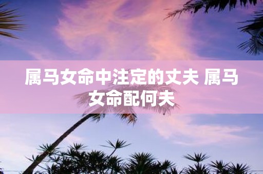 属马女命中注定的丈夫 属马女命配何夫