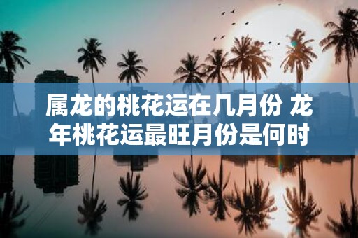 属龙的桃花运在几月份 蛇年桃花运最旺月份是何时