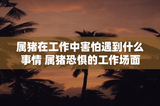 属猪在工作中害怕遇到什么事情 属猪恐惧的工作场面