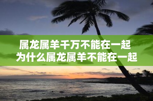 属龙属羊千万不能在一起 为什么属龙属羊不能在一起