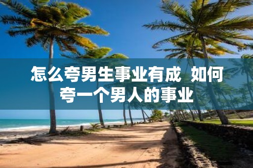 怎么夸男生事业有成 如何夸一个男人的事业