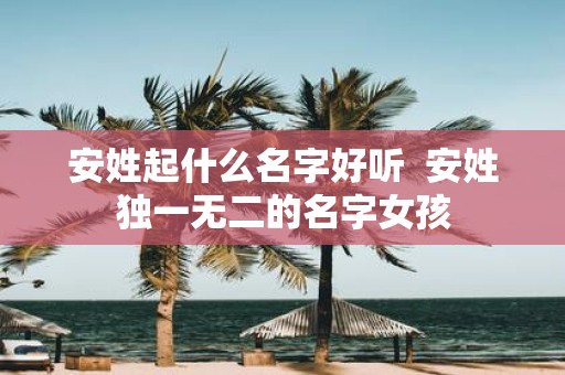 安姓起什么名字好听 安姓独一无二的名字女孩