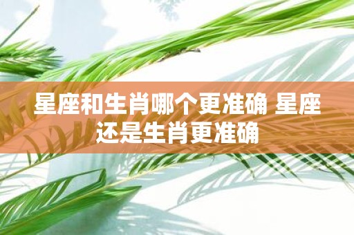 星座和生肖哪个更准确 星座还是生肖更准确