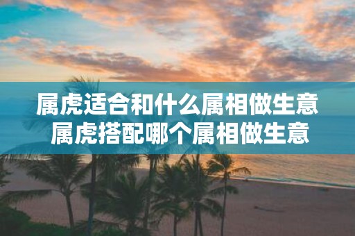 属虎适合和什么属相做生意 属虎搭配哪个属相做生意