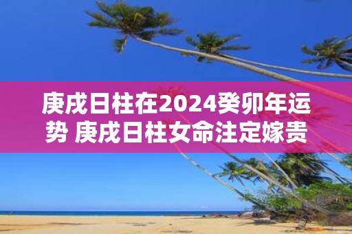 庚戌日柱在2025癸卯年运势 庚戌日柱女命注定嫁贵夫