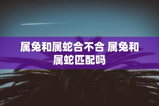 属兔和属蛇合不合 属兔和属蛇匹配吗