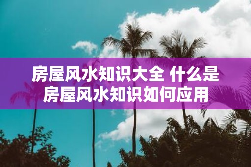 房屋风水知识大全 什么是房屋风水知识如何应用
