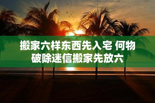 搬家六样东西先入宅 何物破除迷信搬家先放六