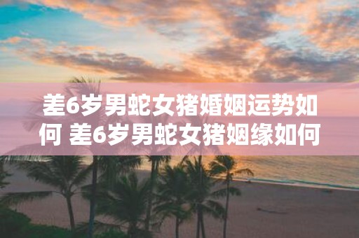 差6岁男蛇女猪婚姻运势如何 差6岁男蛇女猪姻缘如何