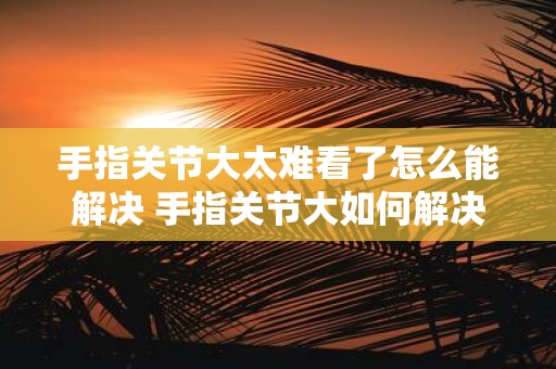 手指关节大太难看了怎么能解决 手指关节大如何解决