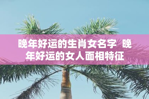 晚年好运的生肖女名字 晚年好运的女人面相特征
