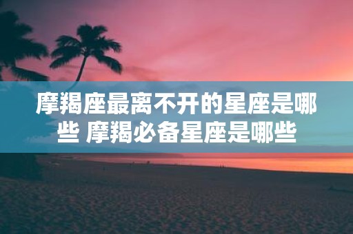 摩羯座最离不开的星座是哪些 摩羯必备星座是哪些