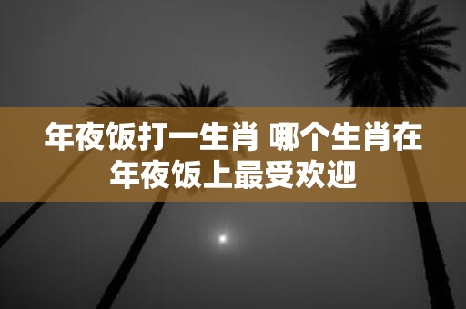 年夜饭打一生肖 哪个生肖在年夜饭上最受欢迎