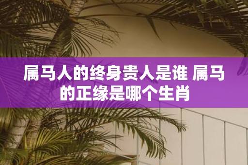 属马人的终身贵人是谁 属马的正缘是哪个生肖