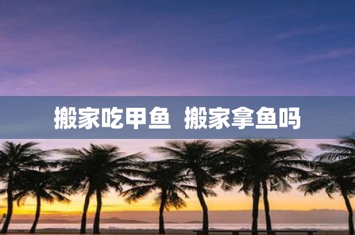 搬家吃甲鱼 搬家拿鱼吗