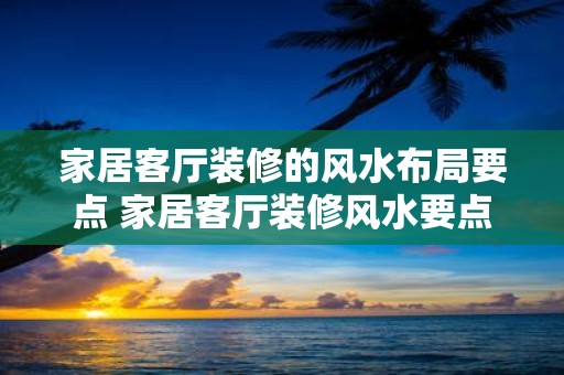 家居客厅装修的风水布局要点 家居客厅装修风水要点