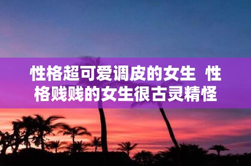 性格超可爱调皮的女生 性格贱贱的女生很古灵精怪