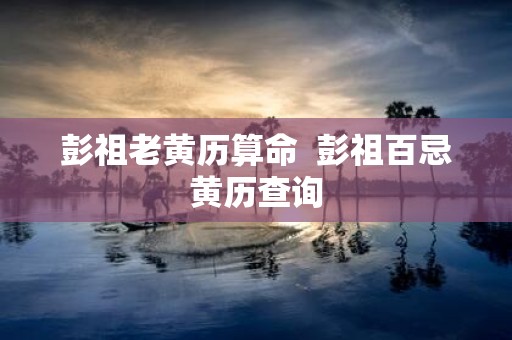 彭祖老黄历算命 彭祖百忌黄历查询