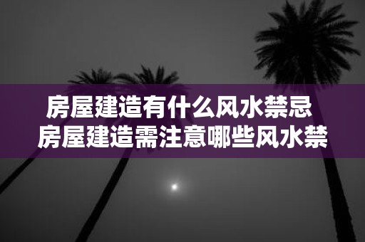 房屋建造有什么风水禁忌 房屋建造需注意哪些风水禁忌