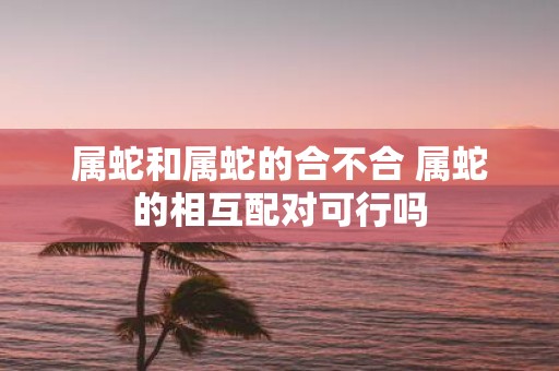 属蛇和属蛇的合不合 属蛇的相互配对可行吗