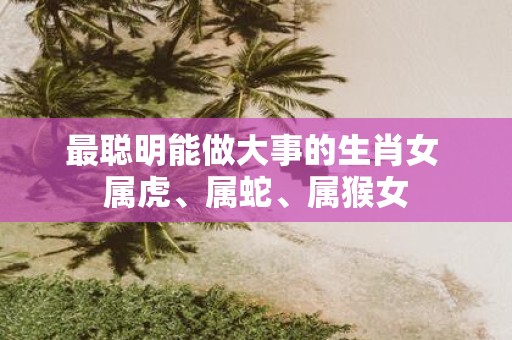 最聪明能做大事的生肖女 属虎、属蛇、属猴女