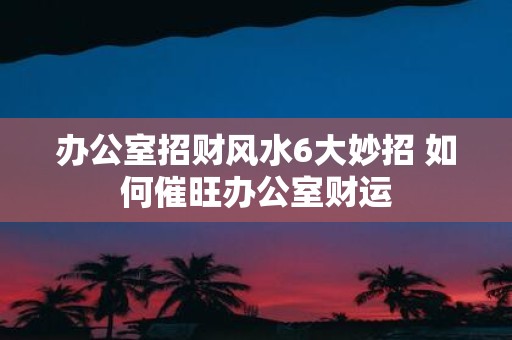 办公室招财风水6大妙招 如何催旺办公室财运