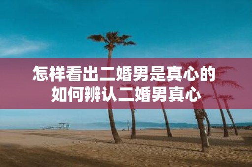 怎样看出二婚男是真心的 如何辨认二婚男真心