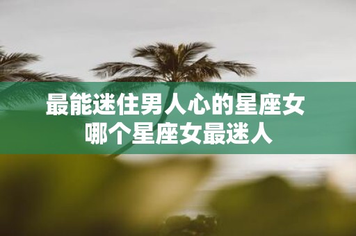 最能迷住男人心的星座女 哪个星座女最迷人