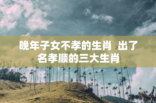 晚年子女不孝的生肖 出了名孝顺的三大生肖