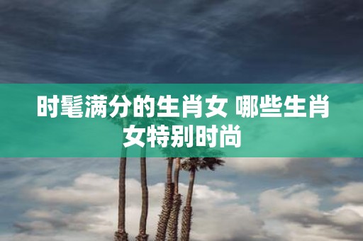 时髦满分的生肖女 哪些生肖女特别时尚