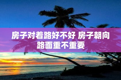 房子对着路好不好 房子朝向路面重不重要