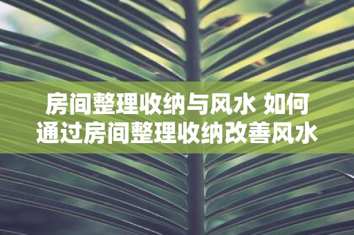 房间整理收纳与风水 如何通过房间整理收纳改善风水