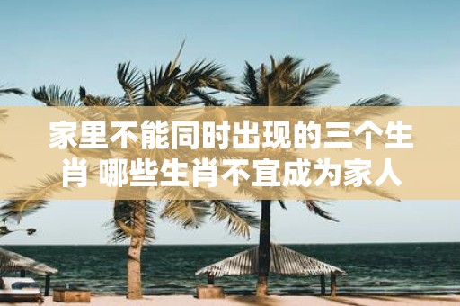 家里不能同时出现的三个生肖 哪些生肖不宜成为家人